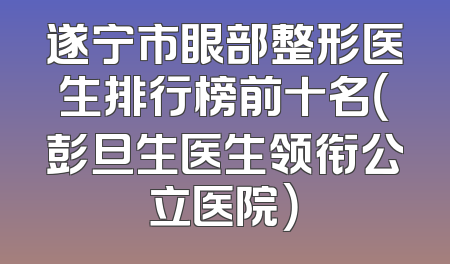 遂宁市眼部整形医生排行榜前十名（彭旦生医生领衔公立医院）