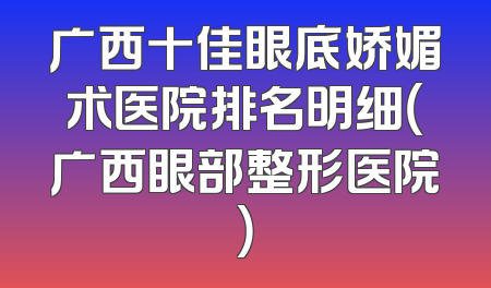 广西十佳眼底娇媚术医院排名明细（广西眼部整形医院）