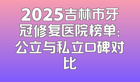 2025吉林市牙冠修复医院榜单：公立与私立口碑对比
