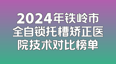 2024年铁岭市全自锁托槽矫正医院技术对比榜单