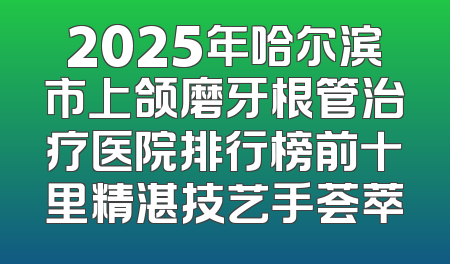 2025年哈尔滨市上颌磨牙根管治疗医院排行榜前十里精湛技艺手荟萃