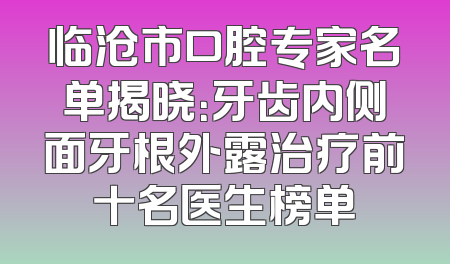 临沧市口腔专家名单揭晓：牙齿内侧面牙根外露治疗前十名医生榜单