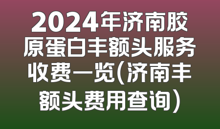 2024年济南胶原蛋白丰额头服务收费一览（济南丰额头费用查询）