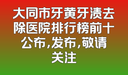 大同市牙黄牙渍去除医院排行榜前十公布，发布，敬请关注