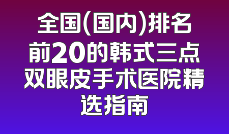 全国（国内）排名前20的韩式三点双眼皮手术医院精选指南