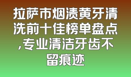 拉萨市烟渍黄牙清洗前十佳榜单盘点，专业清洁牙齿不留痕迹