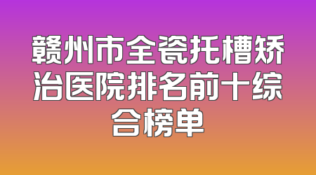 赣州市全瓷托槽矫治医院排名前十综合榜单