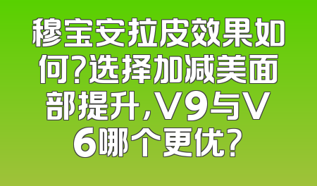 穆宝安拉皮效果如何？选择加减美面部提升，V9与V6哪个更优？