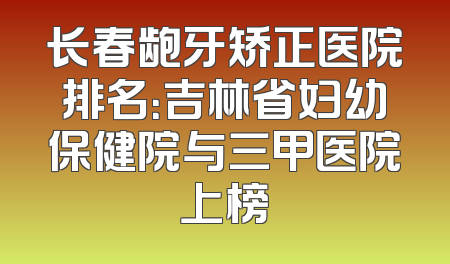 长春龅牙矫正医院排名：吉林省妇幼保健院与三甲医院上榜