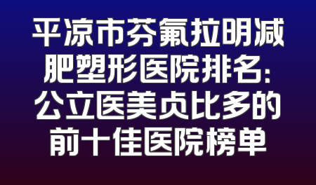 平凉市芬氟拉明减肥塑形医院排名：公立医美占比多的前十佳医院榜单
