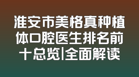 淮安市美格真种植体口腔医生排名前十总览｜全面解读