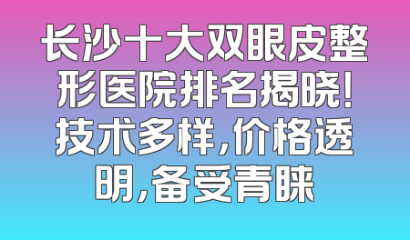 长沙十大双眼皮整形医院排名揭晓！技术多样，价格透明，备受青睐