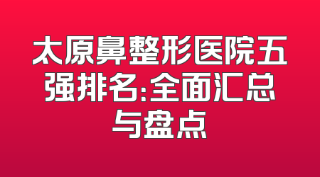 太原鼻整形医院五强排名：全面汇总与盘点