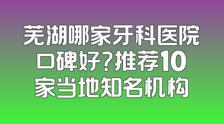 芜湖哪家牙科医院口碑好？推荐10家当地知名机构