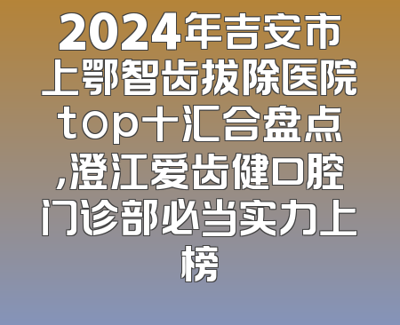 2024年吉安市上鄂智齿拔除医院top十汇合盘点，澄江爱齿健口腔门诊部必当实力上榜