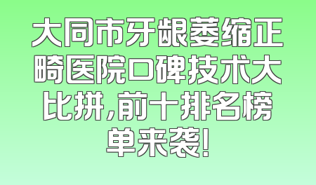 大同市牙龈萎缩正畸医院口碑技术大比拼，前十排名榜单来袭！