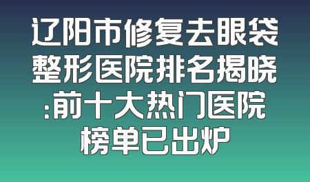 辽阳市修复去眼袋整形医院排名揭晓：前十大热门医院榜单已出炉