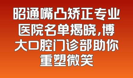昭通嘴凸矫正专业医院名单揭晓，博大口腔门诊部助你重塑微笑
