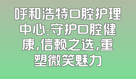 呼和浩特口腔护理中心：守护口腔健康，信赖之选，重塑微笑魅力