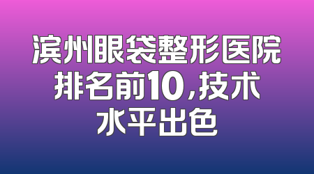 滨州眼袋整形医院排名前10，技术水平出色