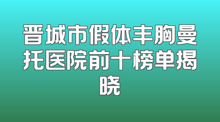 晋城市假体丰胸曼托医院前十榜单揭晓