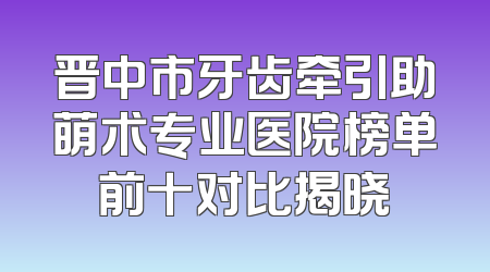 晋中市牙齿牵引助萌术专业医院榜单前十对比揭晓