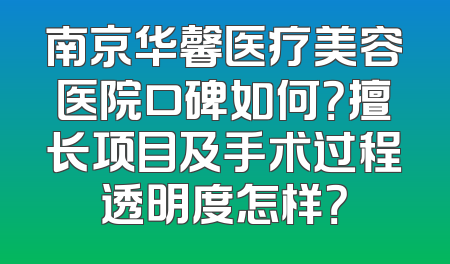南京华馨医疗美容医院口碑如何？擅长项目及手术过程透明度怎样？