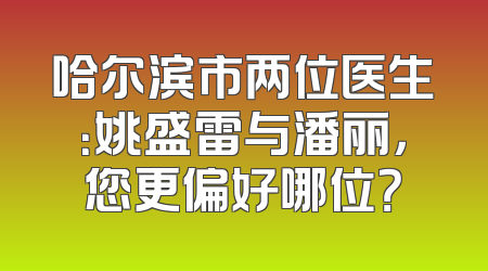 哈尔滨市两位医生：姚盛雷与潘丽，您更偏好哪位？