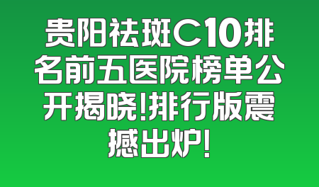 贵阳祛斑C10排名前五医院榜单公开揭晓！排行版震撼出炉！