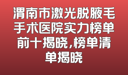 渭南市激光脱腋毛手术医院实力榜单前十揭晓，榜单清单揭晓
