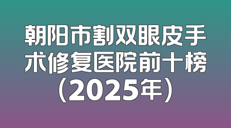 朝阳市割双眼皮手术修复医院前十榜（2025年）