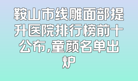 鞍山市线雕面部提升医院排行榜前十公布，童颜名单出炉