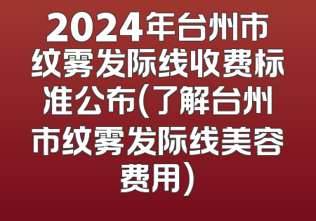 2024年台州市纹雾发际线收费标准公布（了解台州市纹雾发际线美容费用）