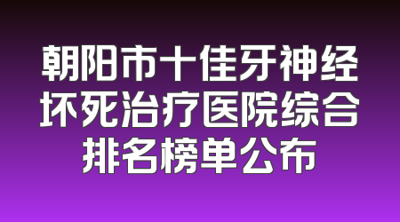 朝阳市十佳牙神经坏死治疗医院综合排名榜单公布