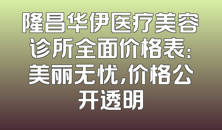 隆昌华伊医疗美容诊所全面价格表：美丽无忧，价格公开透明