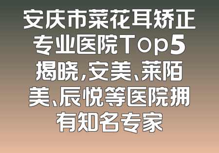安庆市菜花耳矫正专业医院Top5揭晓，安美、莱陌美、辰悦等医院拥有知名专家