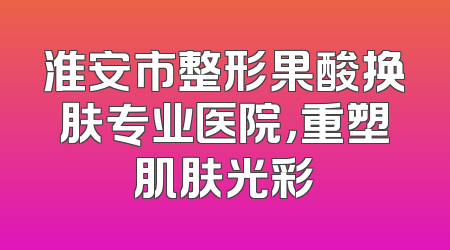 淮安市整形果酸换肤专业医院，重塑肌肤光彩