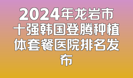 2024年龙岩市十强韩国登腾种植体套餐医院排名发布
