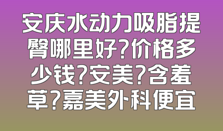 安庆水动力吸脂提臀哪里好？价格多少钱？安美？含羞草？嘉美外科便宜