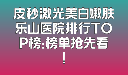 皮秒激光美白嫩肤乐山医院排行TOP榜：榜单抢先看！