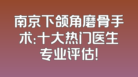 南京下颌角磨骨手术：十大热门医生专业评估！