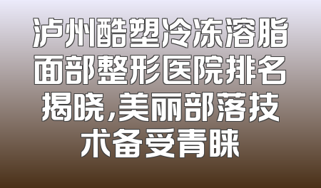 泸州酷塑冷冻溶脂面部整形医院排名揭晓，美丽部落技术备受青睐