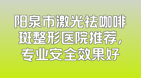阳泉市激光祛咖啡斑整形医院推荐，专业安全效果好