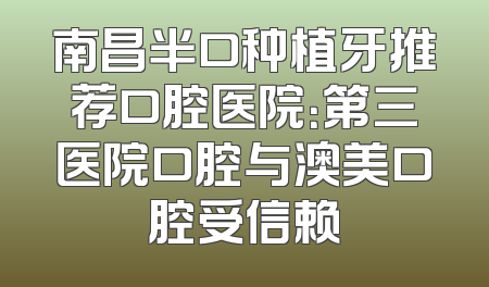 南昌半口种植牙推荐口腔医院：第三医院口腔与澳美口腔受信赖