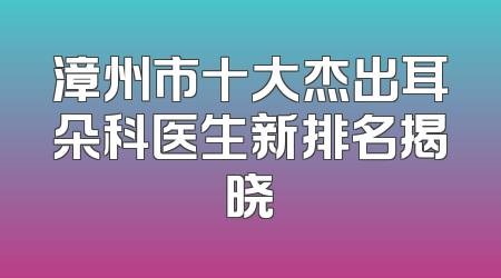 漳州市十大杰出耳朵科医生新排名揭晓