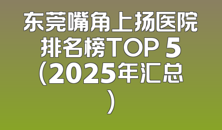 东莞嘴角上扬医院排名榜TOP 5（2025年汇总）