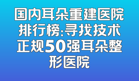 国内耳朵重建医院排行榜：寻找技术正规50强耳朵整形医院