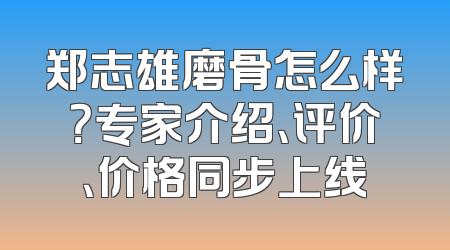 郑志雄磨骨怎么样？专家介绍、评价、价格同步上线