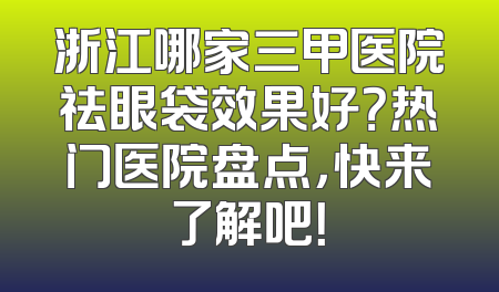 浙江哪家三甲医院祛眼袋效果好？热门医院盘点，快来了解吧！