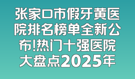 张家口市假牙黄医院排名榜单全新公布！热门十强医院大盘点2025年